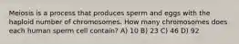 Meiosis is a process that produces sperm and eggs with the haploid number of chromosomes. How many chromosomes does each human sperm cell contain? A) 10 B) 23 C) 46 D) 92