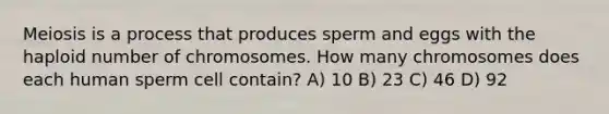 Meiosis is a process that produces sperm and eggs with the haploid number of chromosomes. How many chromosomes does each human sperm cell contain? A) 10 B) 23 C) 46 D) 92