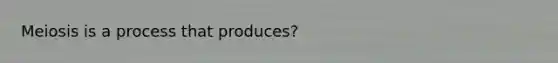 Meiosis is a process that produces?