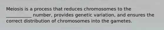 Meiosis is a process that reduces chromosomes to the ___________ number, provides genetic variation, and ensures the correct distribution of chromosomes into the gametes.