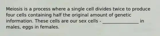 Meiosis is a process where a single cell divides twice to produce four cells containing half the original amount of genetic information. These cells are our sex cells - ________________ in males, eggs in females.