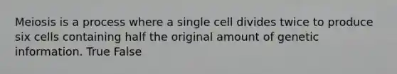 Meiosis is a process where a single cell divides twice to produce six cells containing half the original amount of genetic information. True False