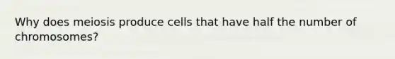 Why does meiosis produce cells that have half the number of chromosomes?