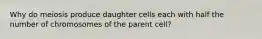 Why do meiosis produce daughter cells each with half the number of chromosomes of the parent cell?