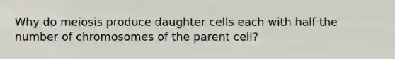 Why do meiosis produce daughter cells each with half the number of chromosomes of the parent cell?