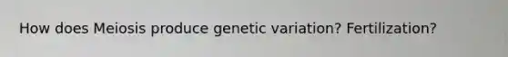 How does Meiosis produce genetic variation? Fertilization?