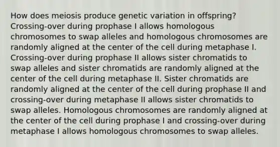 How does meiosis produce genetic variation in offspring? Crossing-over during prophase I allows homologous chromosomes to swap alleles and homologous chromosomes are randomly aligned at the center of the cell during metaphase I. Crossing-over during prophase II allows sister chromatids to swap alleles and sister chromatids are randomly aligned at the center of the cell during metaphase II. Sister chromatids are randomly aligned at the center of the cell during prophase II and crossing-over during metaphase II allows sister chromatids to swap alleles. Homologous chromosomes are randomly aligned at the center of the cell during prophase I and crossing-over during metaphase I allows homologous chromosomes to swap alleles.