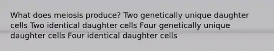 What does meiosis produce? Two genetically unique daughter cells Two identical daughter cells Four genetically unique daughter cells Four identical daughter cells