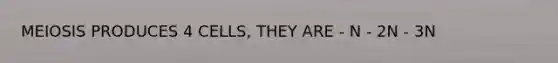 MEIOSIS PRODUCES 4 CELLS, THEY ARE - N - 2N - 3N