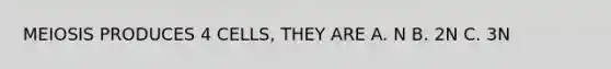 MEIOSIS PRODUCES 4 CELLS, THEY ARE A. N B. 2N C. 3N