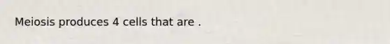 Meiosis produces 4 cells that are .