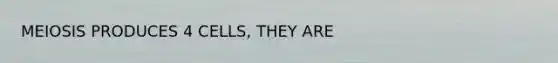 MEIOSIS PRODUCES 4 CELLS, THEY ARE