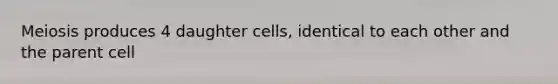 Meiosis produces 4 daughter cells, identical to each other and the parent cell