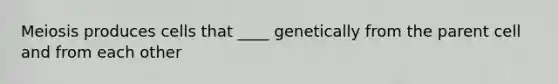 Meiosis produces cells that ____ genetically from the parent cell and from each other