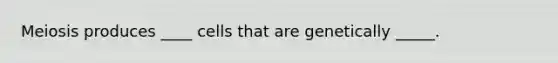 Meiosis produces ____ cells that are genetically _____.