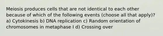 Meiosis produces cells that are not identical to each other because of which of the following events (choose all that apply)? a) Cytokinesis b) <a href='https://www.questionai.com/knowledge/kofV2VQU2J-dna-replication' class='anchor-knowledge'>dna replication</a> c) Random orientation of chromosomes in metaphase I d) Crossing over