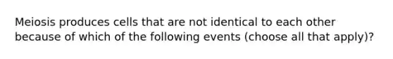 Meiosis produces cells that are not identical to each other because of which of the following events (choose all that apply)?