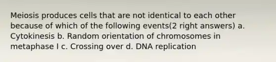 Meiosis produces cells that are not identical to each other because of which of the following events(2 right answers) a. Cytokinesis b. Random orientation of chromosomes in metaphase I c. Crossing over d. DNA replication