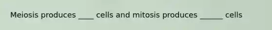 Meiosis produces ____ cells and mitosis produces ______ cells