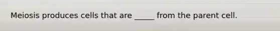 Meiosis produces cells that are _____ from the parent cell.