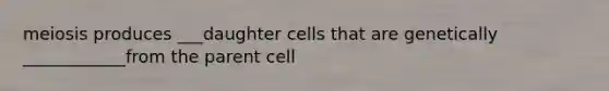 meiosis produces ___daughter cells that are genetically ____________from the parent cell