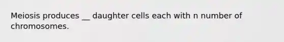 Meiosis produces __ daughter cells each with n number of chromosomes.