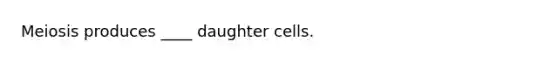 Meiosis produces ____ daughter cells.