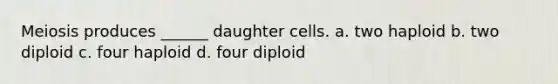 Meiosis produces ______ daughter cells. a. two haploid b. two diploid c. four haploid d. four diploid