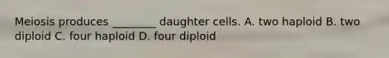 Meiosis produces ________ daughter cells. A. two haploid B. two diploid C. four haploid D. four diploid