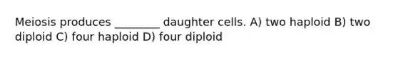 Meiosis produces ________ daughter cells. A) two haploid B) two diploid C) four haploid D) four diploid