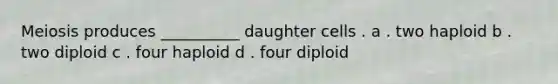 Meiosis produces __________ daughter cells . a . two haploid b . two diploid c . four haploid d . four diploid