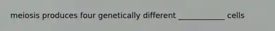 meiosis produces four genetically different ____________ cells