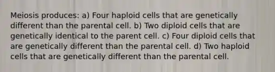 Meiosis produces: a) Four haploid cells that are genetically different than the parental cell. b) Two diploid cells that are genetically identical to the parent cell. c) Four diploid cells that are genetically different than the parental cell. d) Two haploid cells that are genetically different than the parental cell.