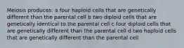 Meiosis produces: a four haploid cells that are genetically different than the parental cell b two diploid cells that are genetically identical to the parental cell c four diploid cells that are genetically different than the parental cell d two haploid cells that are genetically different than the parental cell