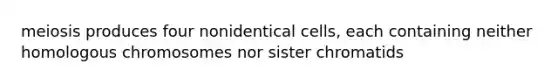 meiosis produces four nonidentical cells, each containing neither homologous chromosomes nor sister chromatids