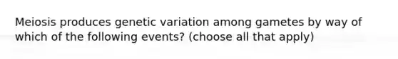 Meiosis produces genetic variation among gametes by way of which of the following events? (choose all that apply)