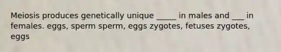 Meiosis produces genetically unique _____ in males and ___ in females. eggs, sperm sperm, eggs zygotes, fetuses zygotes, eggs