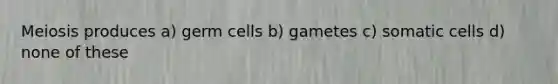 Meiosis produces a) germ cells b) gametes c) somatic cells d) none of these