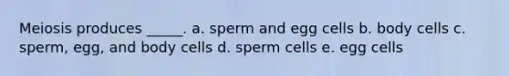 Meiosis produces _____.​ ​a. sperm and egg cells b. ​body cells ​c. sperm, egg, and body cells ​d. sperm cells ​e. egg cells