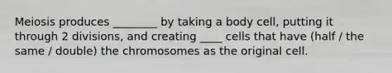 Meiosis produces ________ by taking a body cell, putting it through 2 divisions, and creating ____ cells that have (half / the same / double) the chromosomes as the original cell.