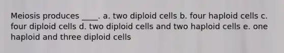 Meiosis produces ____. a. two diploid cells b. four haploid cells c. four diploid cells d. two diploid cells and two haploid cells e. one haploid and three diploid cells