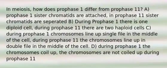 In meiosis, how does prophase 1 differ from prophase 11? A) prophase 1 sister chromatids are attached, in prophase 11 sister chromatids are seperated B) During Prophase 1 there is one diploid cell, during prophase 11 there are two haploid cells C) during prophase 1 chromosomes line up single file in the middle of the cell, during prophase 11 the chromosomes line up in double file in the middle of the cell. D) during prophase 1 the chromosomes coil up, the chromosomes are not coiled up during prophase 11