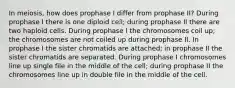 In meiosis, how does prophase I differ from prophase II? During prophase I there is one diploid cell; during prophase II there are two haploid cells. During prophase I the chromosomes coil up; the chromosomes are not coiled up during prophase II. In prophase I the sister chromatids are attached; in prophase II the sister chromatids are separated. During prophase I chromosomes line up single file in the middle of the cell; during prophase II the chromosomes line up in double file in the middle of the cell.