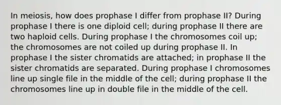 In meiosis, how does prophase I differ from prophase II? During prophase I there is one diploid cell; during prophase II there are two haploid cells. During prophase I the chromosomes coil up; the chromosomes are not coiled up during prophase II. In prophase I the sister chromatids are attached; in prophase II the sister chromatids are separated. During prophase I chromosomes line up single file in the middle of the cell; during prophase II the chromosomes line up in double file in the middle of the cell.