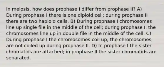 In meiosis, how does prophase I differ from prophase II? A) During prophase I there is one diploid cell; during prophase II there are two haploid cells. B) During prophase I chromosomes line up single file in the middle of the cell; during prophase II the chromosomes line up in double file in the middle of the cell. C) During prophase I the chromosomes coil up; the chromosomes are not coiled up during prophase II. D) In prophase I the sister chromatids are attached; in prophase II the sister chromatids are separated.