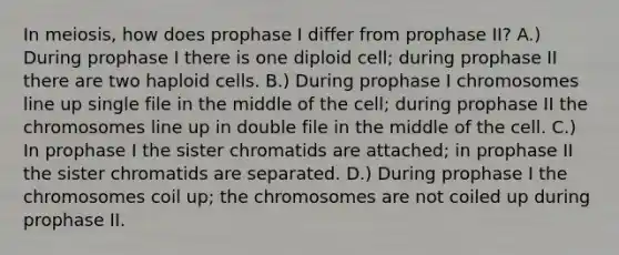 In meiosis, how does prophase I differ from prophase II? A.) During prophase I there is one diploid cell; during prophase II there are two haploid cells. B.) During prophase I chromosomes line up single file in the middle of the cell; during prophase II the chromosomes line up in double file in the middle of the cell. C.) In prophase I the sister chromatids are attached; in prophase II the sister chromatids are separated. D.) During prophase I the chromosomes coil up; the chromosomes are not coiled up during prophase II.