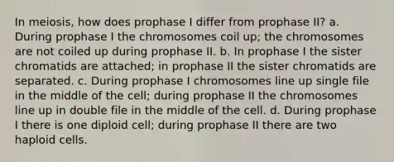 In meiosis, how does prophase I differ from prophase II? a. During prophase I the chromosomes coil up; the chromosomes are not coiled up during prophase II. b. In prophase I the sister chromatids are attached; in prophase II the sister chromatids are separated. c. During prophase I chromosomes line up single file in the middle of the cell; during prophase II the chromosomes line up in double file in the middle of the cell. d. During prophase I there is one diploid cell; during prophase II there are two haploid cells.