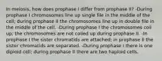 In meiosis, how does prophase I differ from prophase II? -During prophase I chromosomes line up single file in the middle of the cell; during prophase II the chromosomes line up in double file in the middle of the cell. -During prophase I the chromosomes coil up; the chromosomes are not coiled up during prophase II. -In prophase I the sister chromatids are attached; in prophase II the sister chromatids are separated. -During prophase I there is one diploid cell; during prophase II there are two haploid cells.