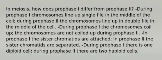 In meiosis, how does prophase I differ from prophase II? -During prophase I chromosomes line up single file in the middle of the cell; during prophase II the chromosomes line up in double file in the middle of the cell. -During prophase I the chromosomes coil up; the chromosomes are not coiled up during prophase II. -In prophase I the sister chromatids are attached; in prophase II the sister chromatids are separated. -During prophase I there is one diploid cell; during prophase II there are two haploid cells.