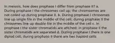 In meiosis, how does prophase I differ from prophase II? a. During prophase I the chrosomes coil up; the chromsomes are not coiled up during prophase II. b. During prophase I chrosomes line up single file in the middle of the cell; during prophase II the chrosomes line up double file in the middle of the cell c. In prophase I the sister chromatids are attched; in prophase II the sister chromatids are separated d. During prophase I there is one diplod cell; during prophase II there are two haploid cells